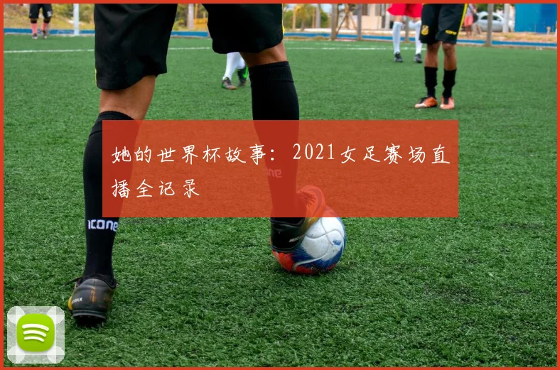 她的世界杯故事：2021女足赛场直播全记录