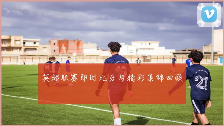 英超联赛即时比分与精彩集锦回顾