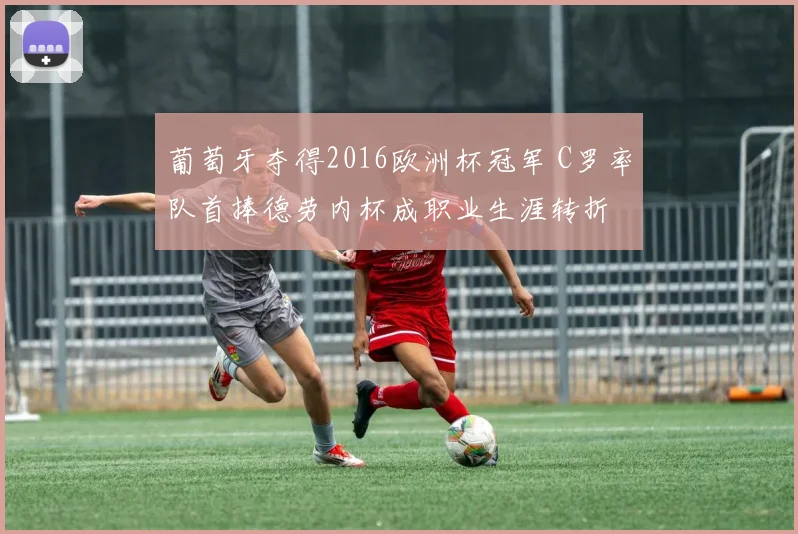 葡萄牙夺得2016欧洲杯冠军 C罗率队首捧德劳内杯成职业生涯转折