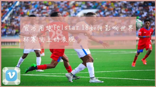 官方用球Telstar 18如何影响世界杯赛场上的表现