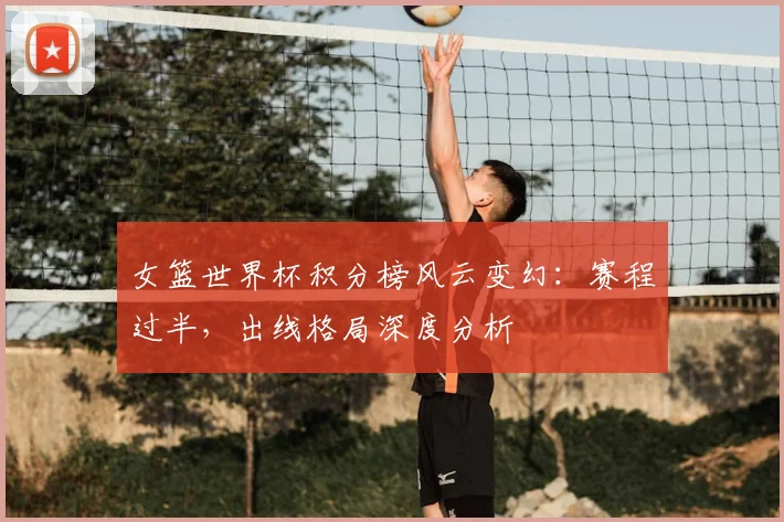 女篮世界杯积分榜风云变幻：赛程过半，出线格局深度分析