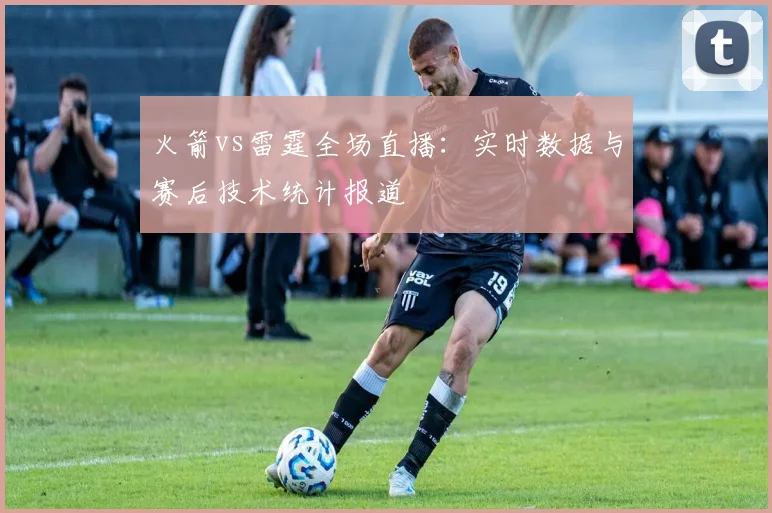 火箭vs雷霆全场直播：实时数据与赛后技术统计报道