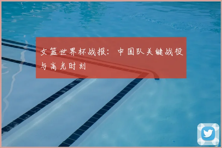 女篮世界杯战报：中国队关键战役与高光时刻