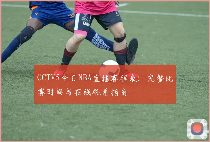 CCTV5今日NBA直播赛程表：完整比赛时间与在线观看指南