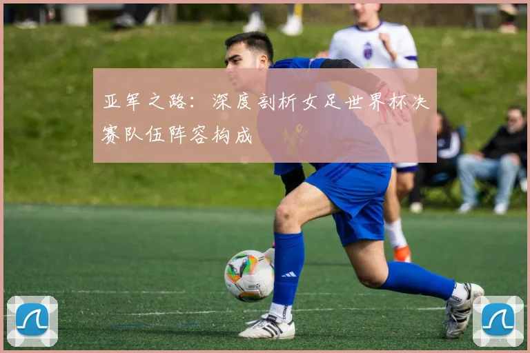 亚军之路：深度剖析女足世界杯决赛队伍阵容构成