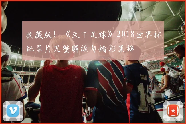 收藏版！《天下足球》2018世界杯纪录片完整解读与精彩集锦