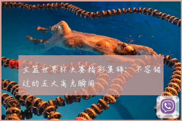 女篮世界杯决赛精彩集锦：不容错过的五大高光瞬间