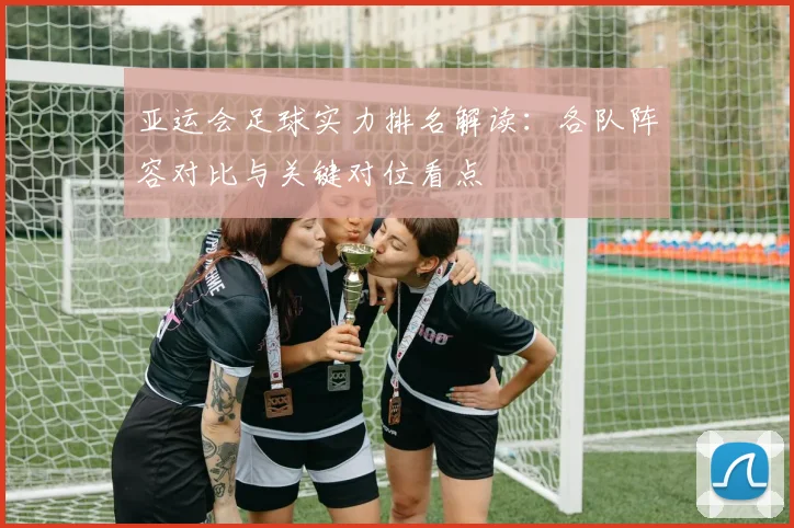 亚运会足球实力排名解读：各队阵容对比与关键对位看点