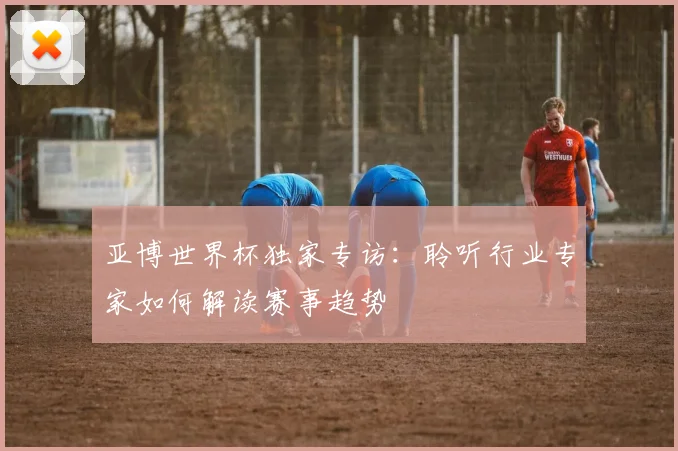 亚博世界杯独家专访：聆听行业专家如何解读赛事趋势