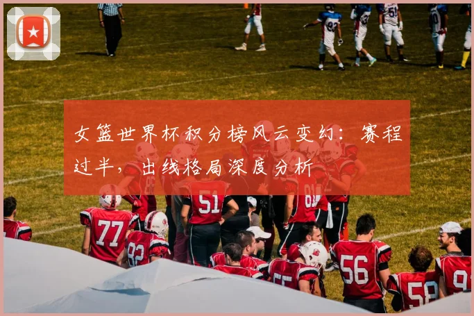 女篮世界杯积分榜风云变幻：赛程过半，出线格局深度分析
