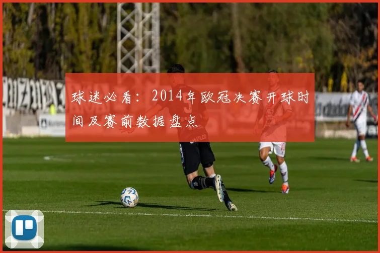 球迷必看:2014年欧冠决赛开球时间及赛前数据盘点