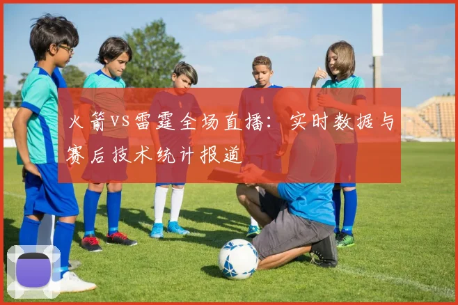 火箭vs雷霆全场直播：实时数据与赛后技术统计报道