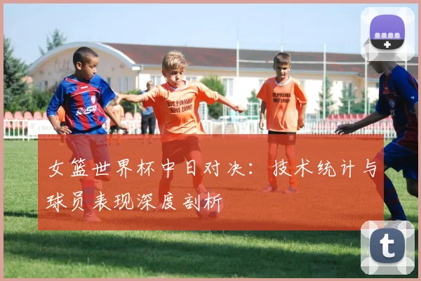 女篮世界杯中日对决：技术统计与球员表现深度剖析