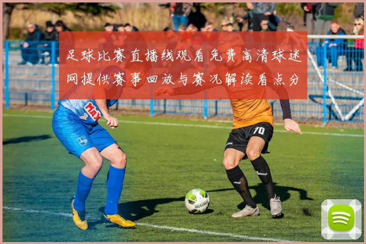 足球比赛直播线观看免费高清球迷网提供赛事回放与赛况解读看点分析
