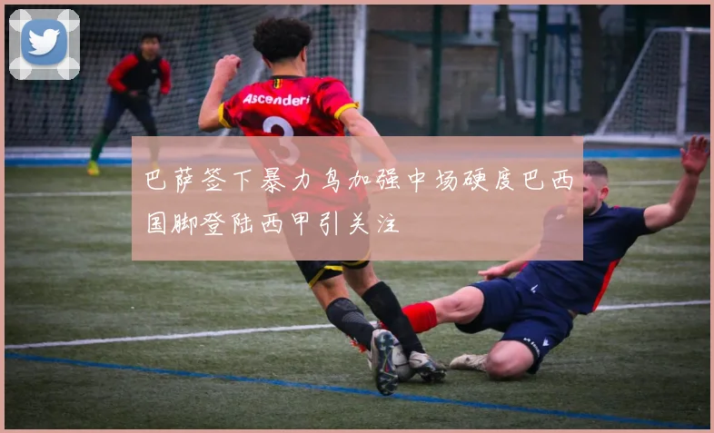 巴萨签下暴力鸟加强中场硬度巴西国脚登陆西甲引关注