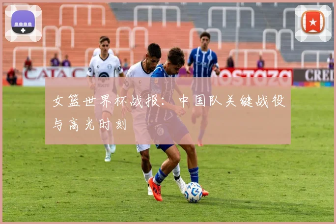 女篮世界杯战报：中国队关键战役与高光时刻