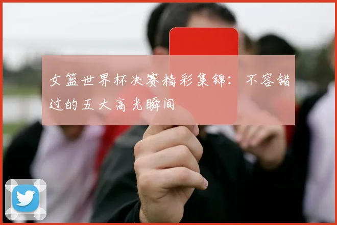 女篮世界杯决赛精彩集锦：不容错过的五大高光瞬间